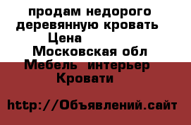 продам недорого  деревянную кровать › Цена ­ 39 500 - Московская обл. Мебель, интерьер » Кровати   